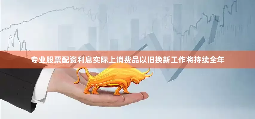 专业股票配资利息实际上消费品以旧换新工作将持续全年