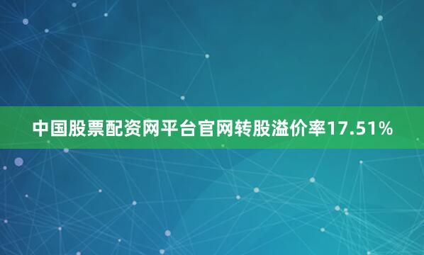 中国股票配资网平台官网转股溢价率17.51%