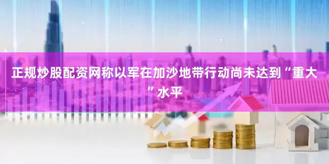 正规炒股配资网称以军在加沙地带行动尚未达到“重大”水平