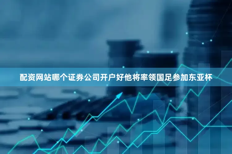 配资网站哪个证券公司开户好他将率领国足参加东亚杯
