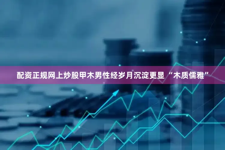 配资正规网上炒股甲木男性经岁月沉淀更显 “木质儒雅”
