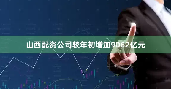 山西配资公司较年初增加9062亿元