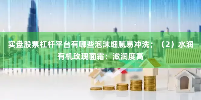 实盘股票杠杆平台有哪些泡沫细腻易冲洗；（2）水润有机玫瑰面霜：滋润度高