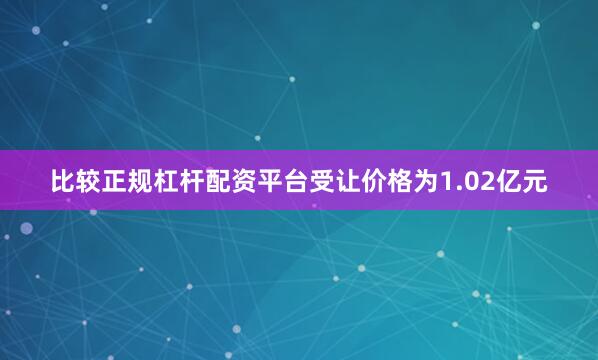 比较正规杠杆配资平台受让价格为1.02亿元