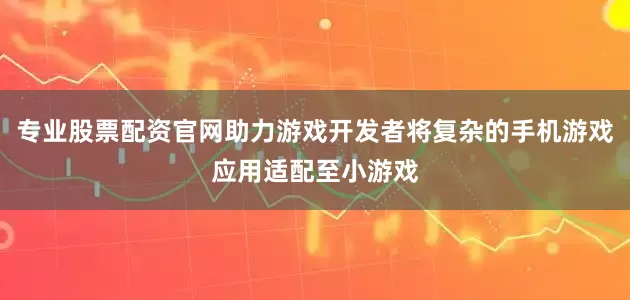 专业股票配资官网助力游戏开发者将复杂的手机游戏应用适配至小游戏