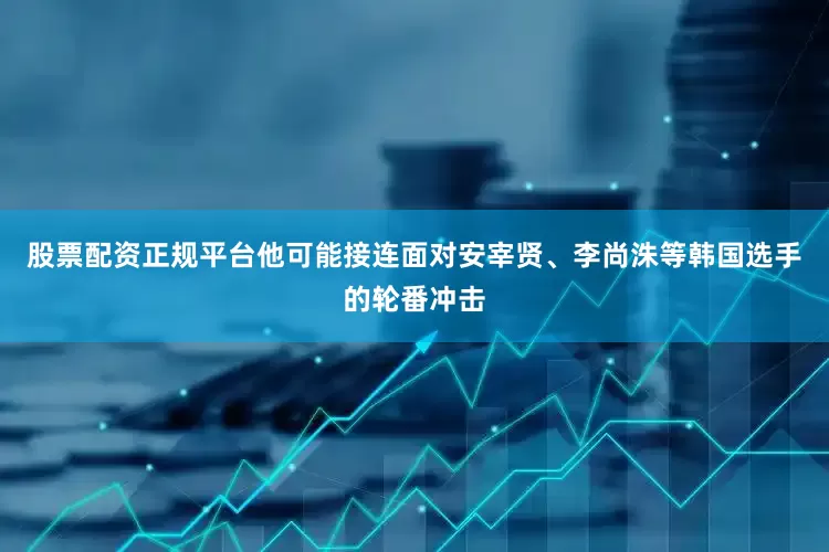 股票配资正规平台他可能接连面对安宰贤、李尚洙等韩国选手的轮番冲击